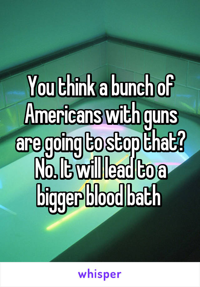 You think a bunch of Americans with guns are going to stop that? No. It will lead to a bigger blood bath 