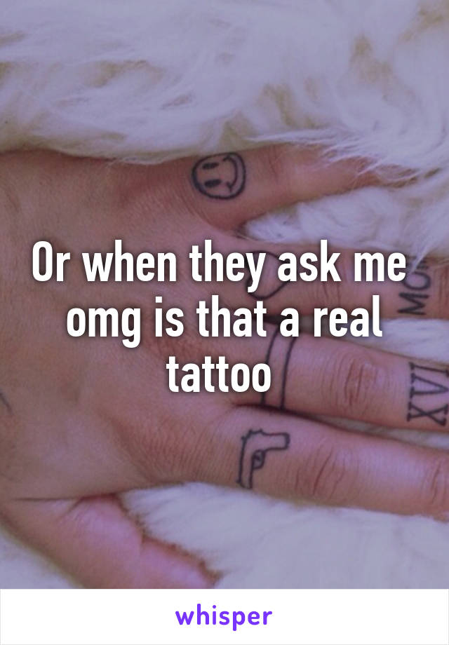Or when they ask me  omg is that a real tattoo 