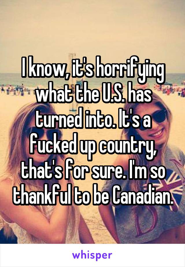 I know, it's horrifying what the U.S. has turned into. It's a fucked up country, that's for sure. I'm so thankful to be Canadian.