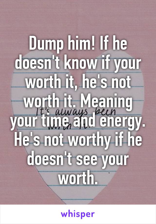 Dump him! If he doesn't know if your worth it, he's not worth it. Meaning your time and energy. He's not worthy if he doesn't see your worth.