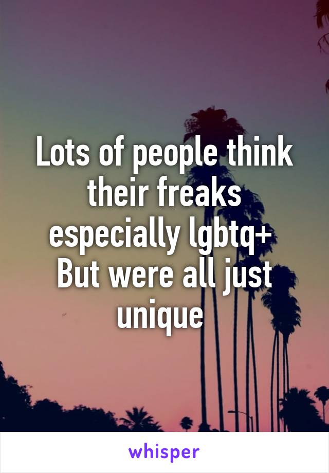 Lots of people think their freaks especially lgbtq+ 
But were all just unique 