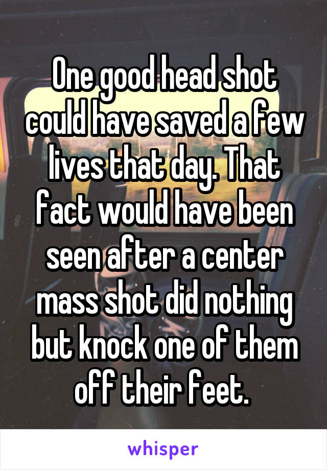 One good head shot could have saved a few lives that day. That fact would have been seen after a center mass shot did nothing but knock one of them off their feet. 