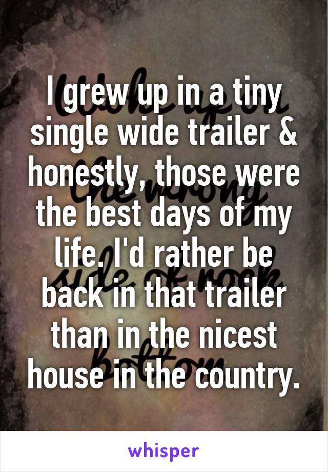 I grew up in a tiny single wide trailer & honestly, those were the best days of my life. I'd rather be back in that trailer than in the nicest house in the country.