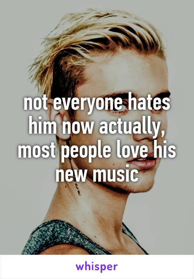 not everyone hates him now actually, most people love his new music