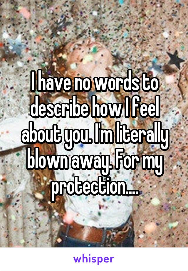 I have no words to describe how I feel about you. I'm literally blown away. For my protection....