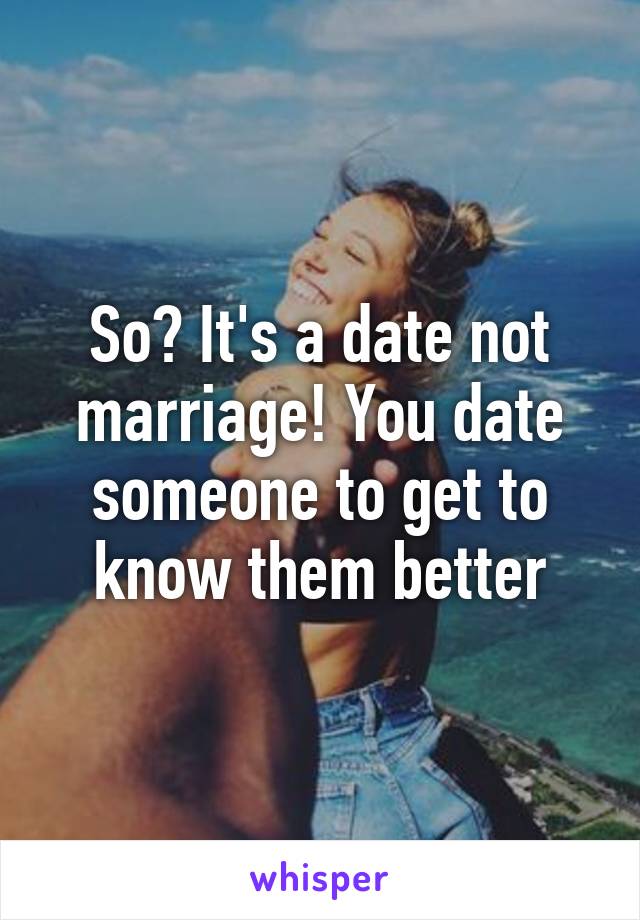 So? It's a date not marriage! You date someone to get to know them better