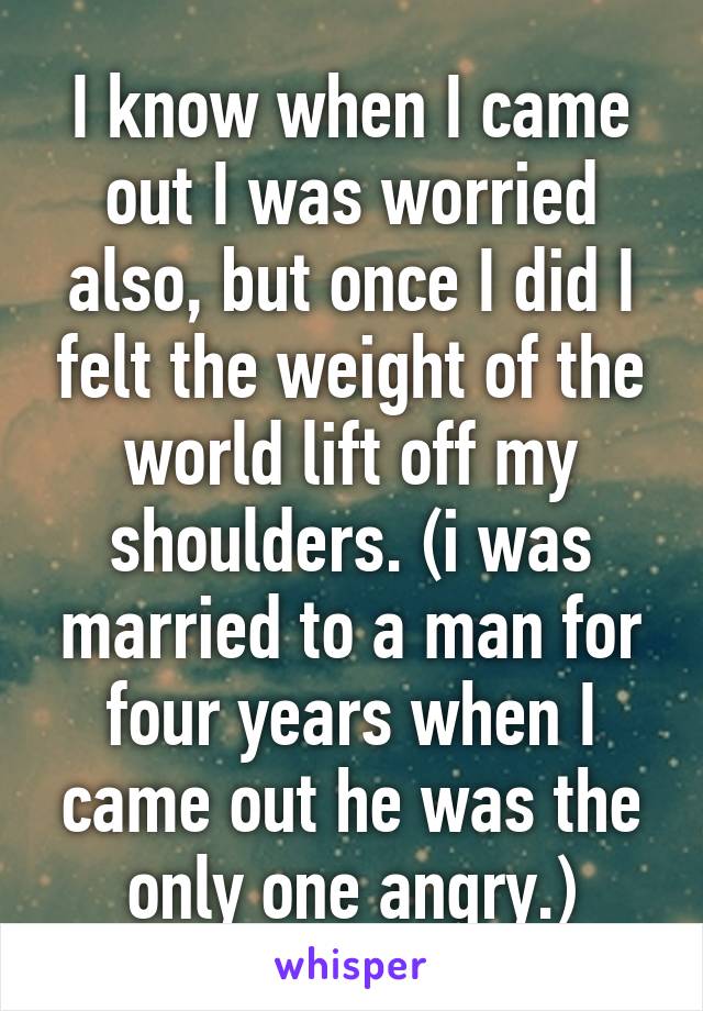 I know when I came out I was worried also, but once I did I felt the weight of the world lift off my shoulders. (i was married to a man for four years when I came out he was the only one angry.)
