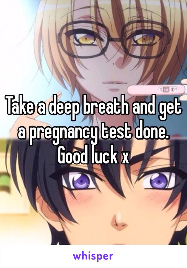 Take a deep breath and get a pregnancy test done. Good luck x