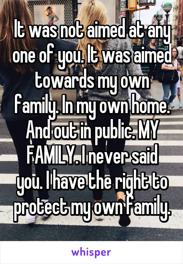 It was not aimed at any one of you. It was aimed towards my own family. In my own home. And out in public. MY FAMILY. I never said you. I have the right to protect my own family. 