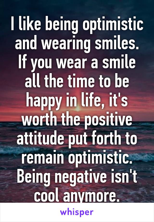 I like being optimistic and wearing smiles. If you wear a smile all the time to be happy in life, it's worth the positive attitude put forth to remain optimistic. Being negative isn't cool anymore.