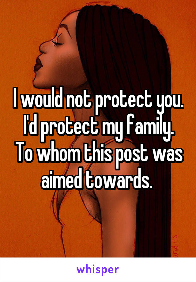 I would not protect you. I'd protect my family. To whom this post was aimed towards. 