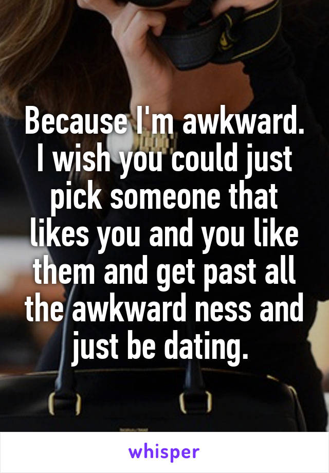Because I'm awkward. I wish you could just pick someone that likes you and you like them and get past all the awkward ness and just be dating. 