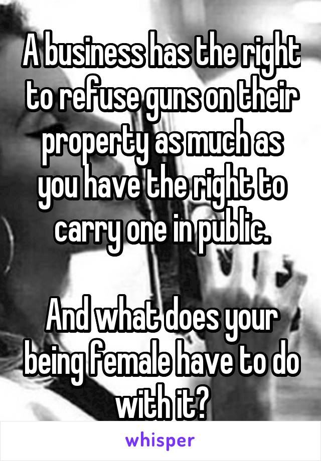 A business has the right to refuse guns on their property as much as you have the right to carry one in public.

And what does your being female have to do with it?