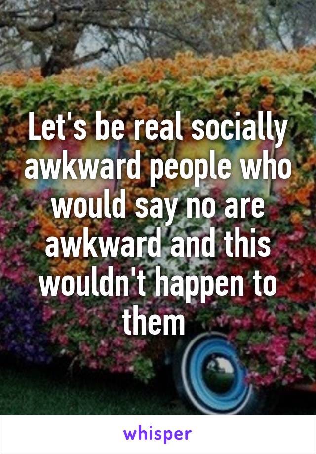 Let's be real socially awkward people who would say no are awkward and this wouldn't happen to them 