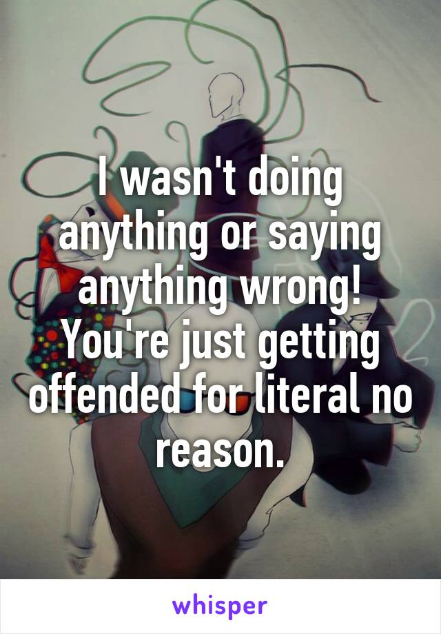 I wasn't doing anything or saying anything wrong! You're just getting offended for literal no reason.