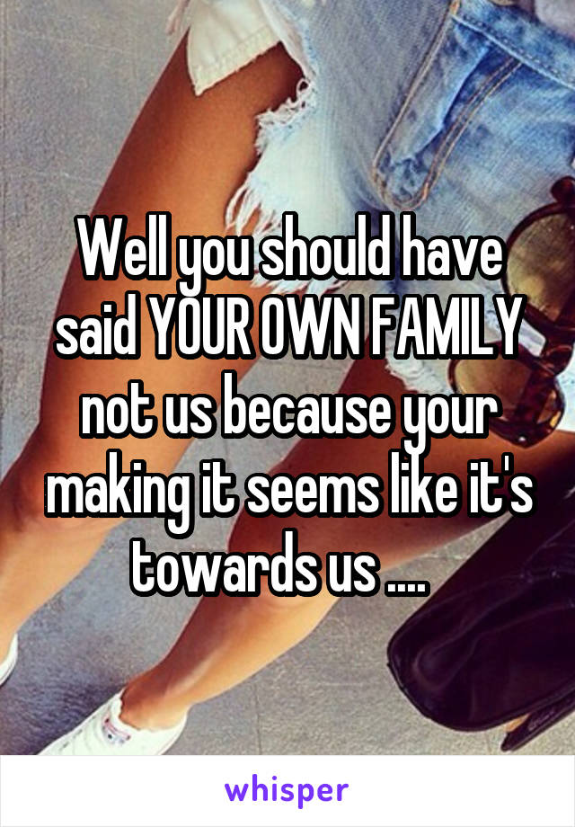 Well you should have said YOUR OWN FAMILY not us because your making it seems like it's towards us ....  