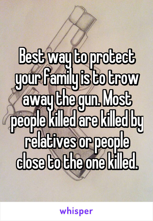 Best way to protect your family is to trow away the gun. Most people killed are killed by relatives or people close to the one killed.