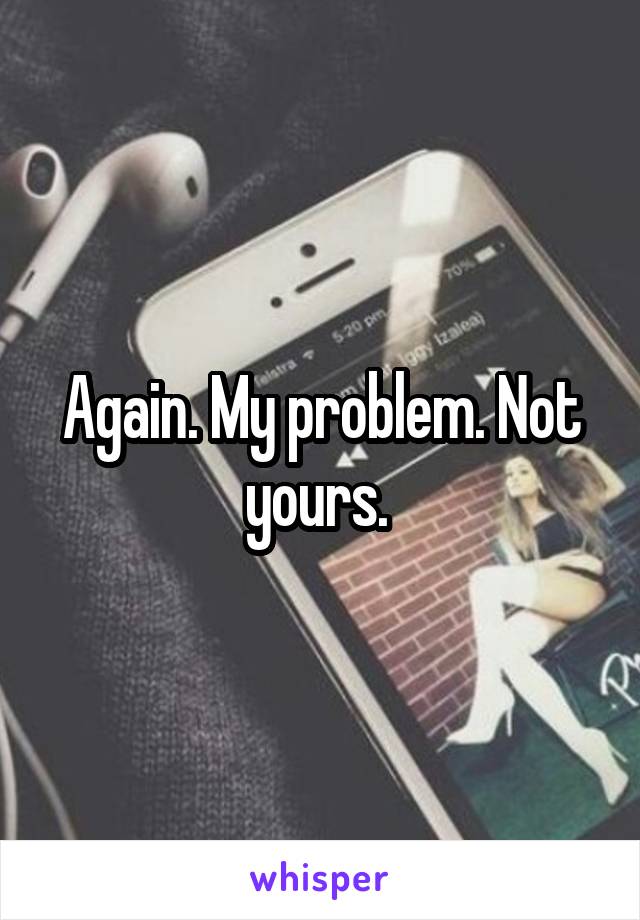 Again. My problem. Not yours. 