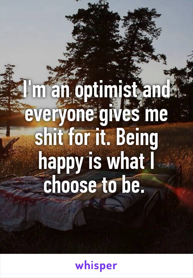 I'm an optimist and everyone gives me shit for it. Being happy is what I choose to be. 