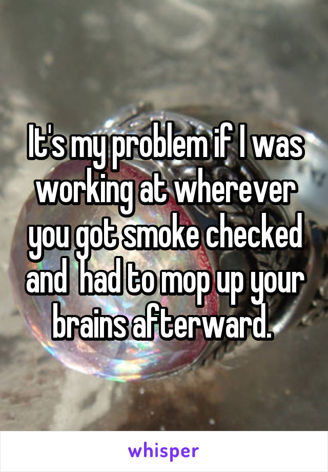 It's my problem if I was working at wherever you got smoke checked and  had to mop up your brains afterward. 