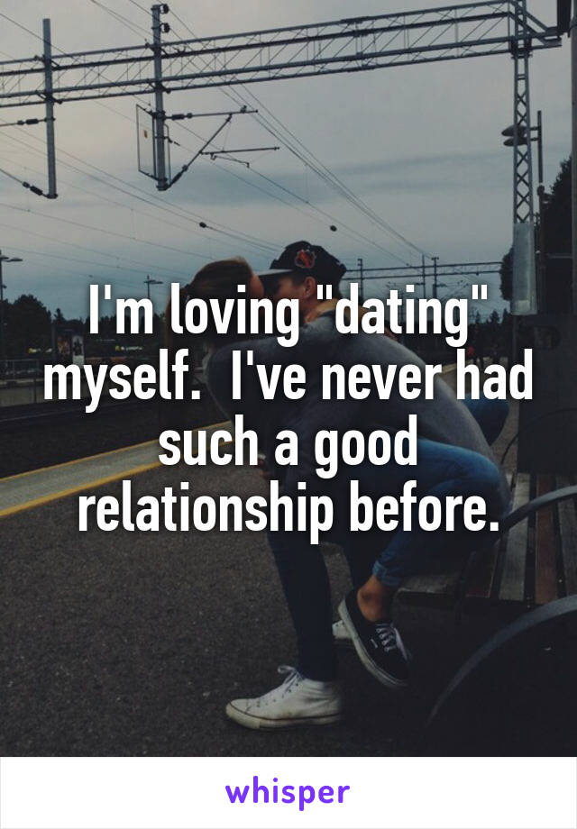 I'm loving "dating" myself.  I've never had such a good relationship before.