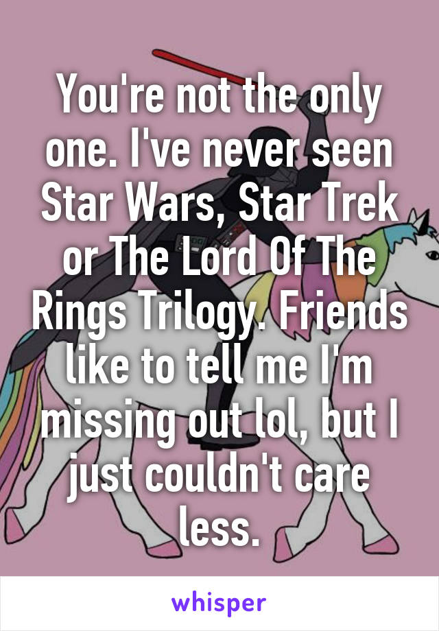 You're not the only one. I've never seen Star Wars, Star Trek or The Lord Of The Rings Trilogy. Friends like to tell me I'm missing out lol, but I just couldn't care less.