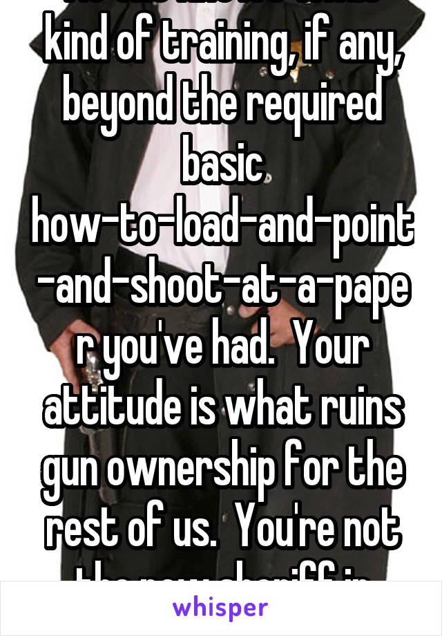 No one knows what kind of training, if any, beyond the required basic how-to-load-and-point-and-shoot-at-a-paper you've had.  Your attitude is what ruins gun ownership for the rest of us.  You're not the new sheriff in town.