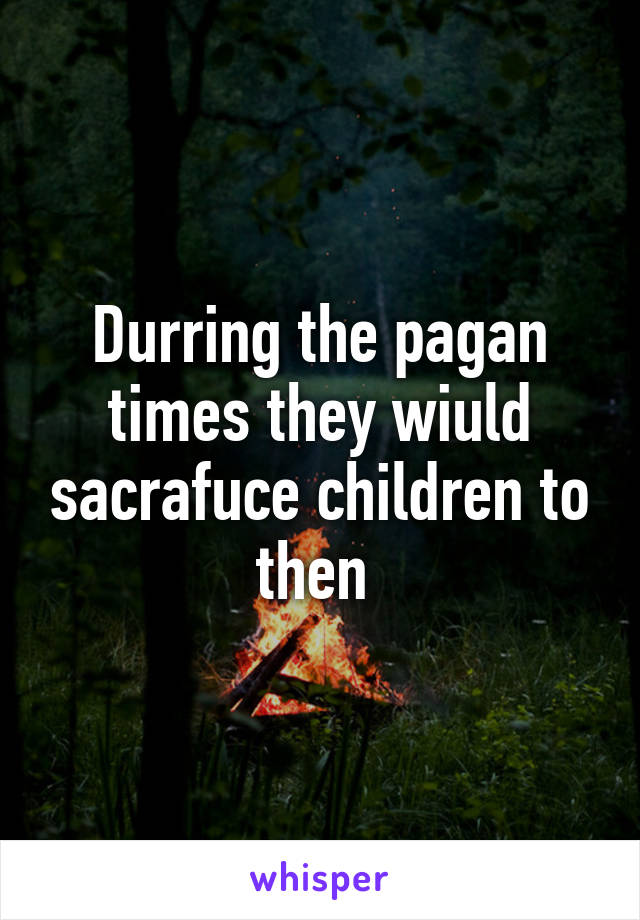 Durring the pagan times they wiuld sacrafuce children to then 