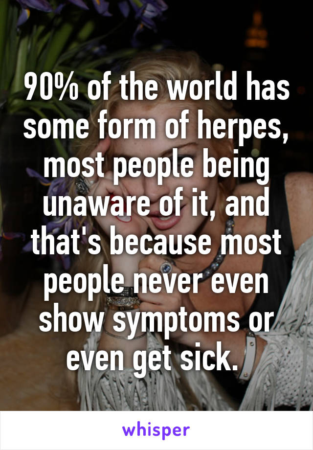 90% of the world has some form of herpes, most people being unaware of it, and that's because most people never even show symptoms or even get sick. 