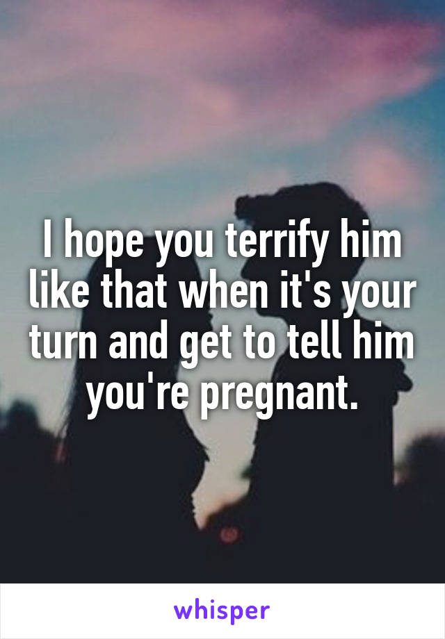 I hope you terrify him like that when it's your turn and get to tell him you're pregnant.
