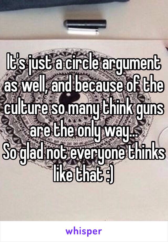 It's just a circle argument as well, and because of the culture so many think guns are the only way...
So glad not everyone thinks like that :)