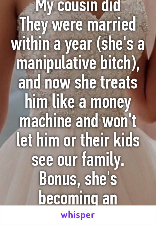 My cousin did
They were married within a year (she's a manipulative bitch), and now she treats him like a money machine and won't let him or their kids see our family. Bonus, she's becoming an alcoholic. 