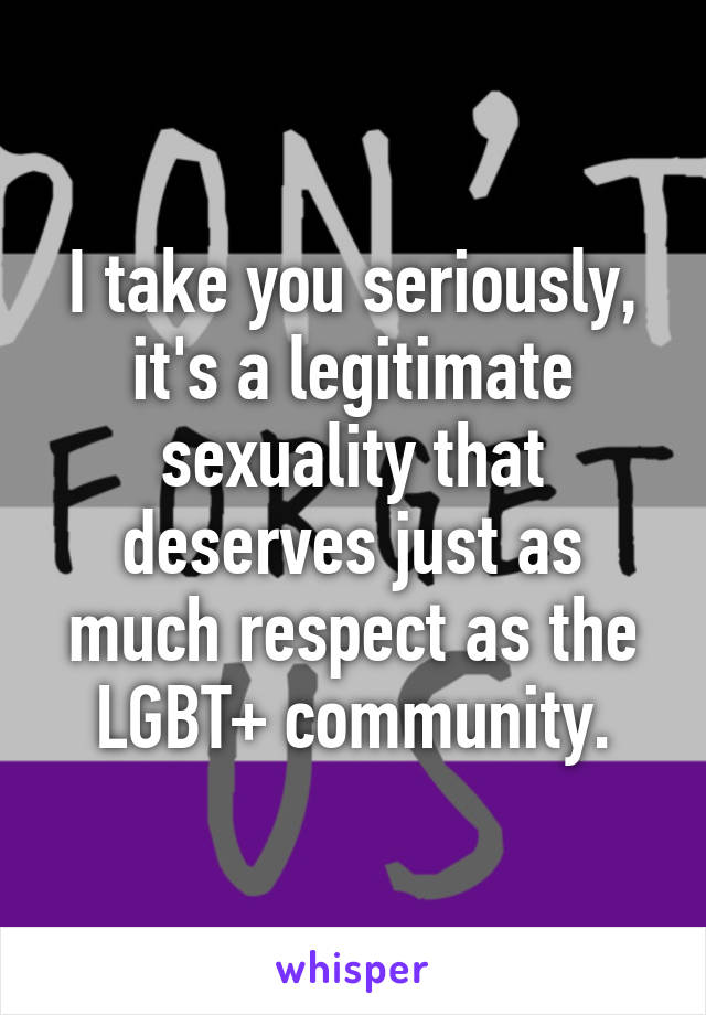 I take you seriously, it's a legitimate sexuality that deserves just as much respect as the LGBT+ community.