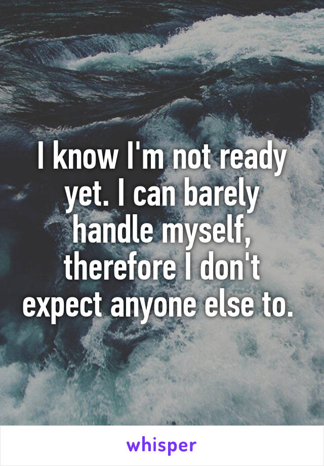 I know I'm not ready yet. I can barely handle myself, therefore I don't expect anyone else to. 