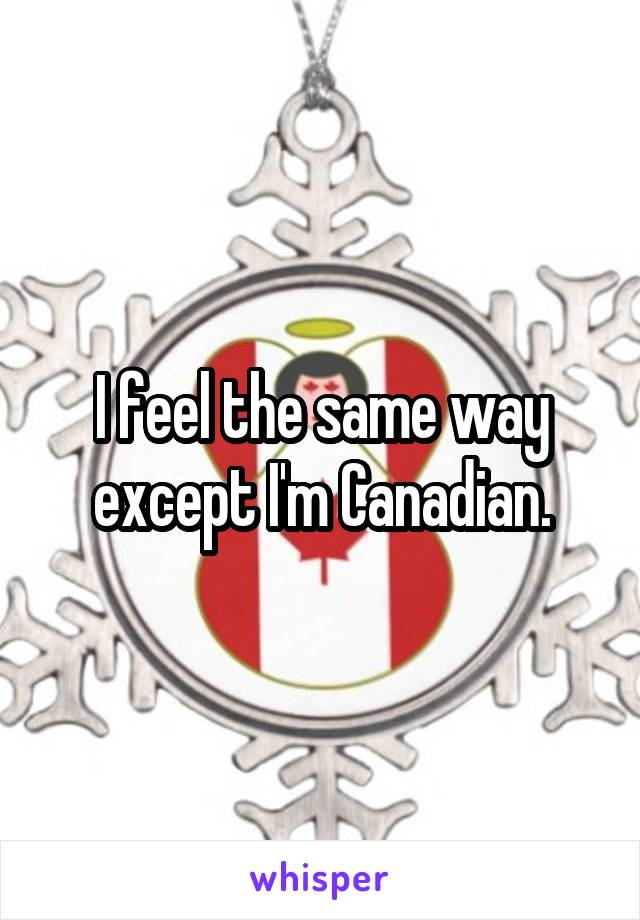 I feel the same way except I'm Canadian.