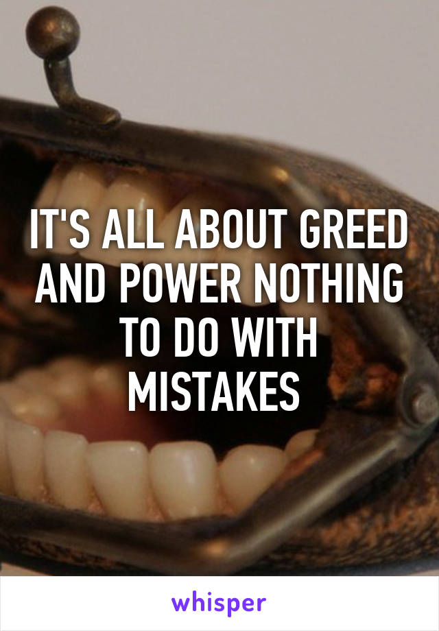 IT'S ALL ABOUT GREED AND POWER NOTHING TO DO WITH MISTAKES 