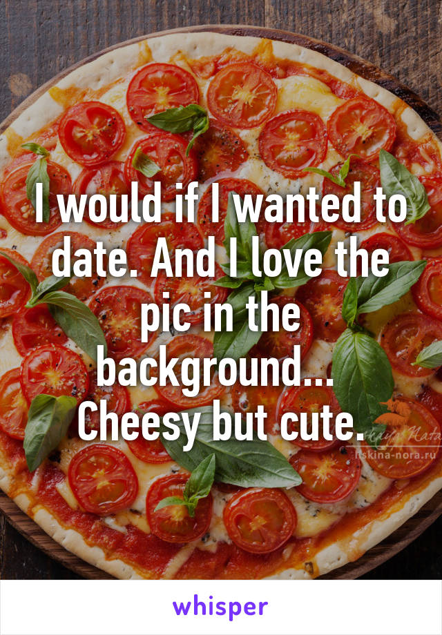 I would if I wanted to date. And I love the pic in the background... 
Cheesy but cute.