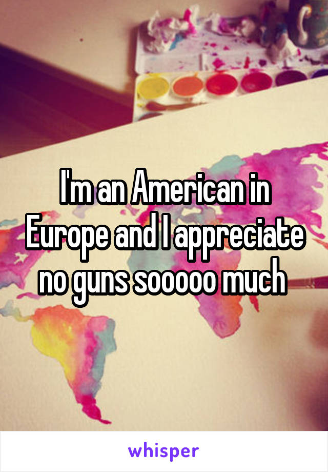 I'm an American in Europe and I appreciate no guns sooooo much 