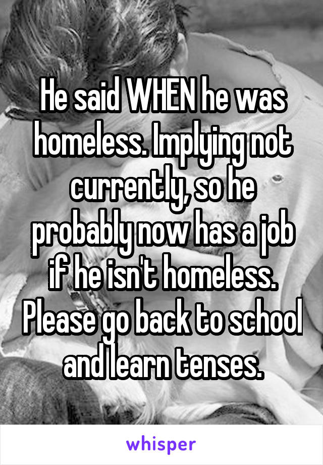 He said WHEN he was homeless. Implying not currently, so he probably now has a job if he isn't homeless. Please go back to school and learn tenses.