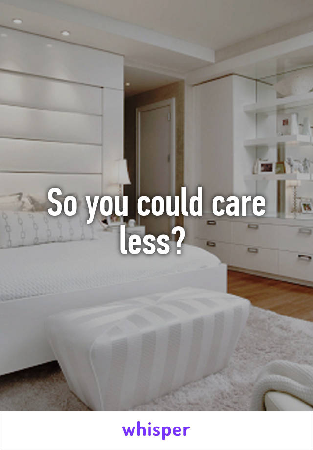 So you could care less? 