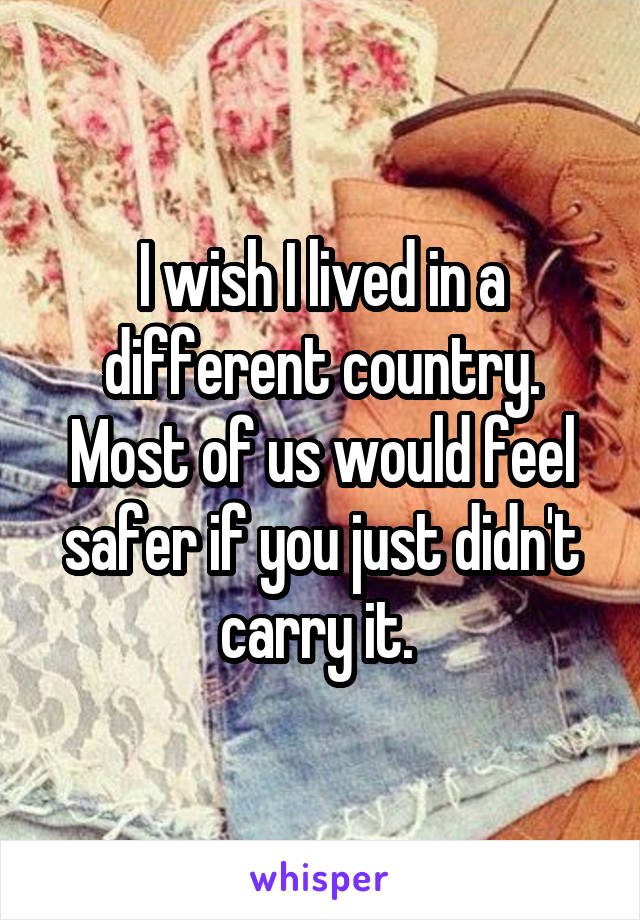 I wish I lived in a different country. Most of us would feel safer if you just didn't carry it. 