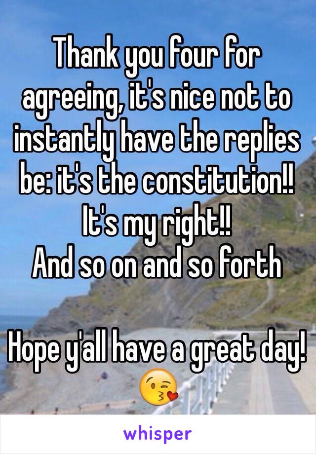 Thank you four for agreeing, it's nice not to instantly have the replies be: it's the constitution!! It's my right!!
And so on and so forth 

Hope y'all have a great day!😘