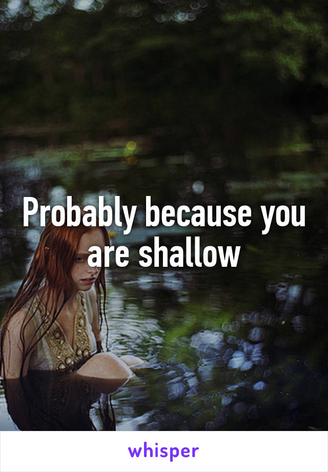 Probably because you are shallow