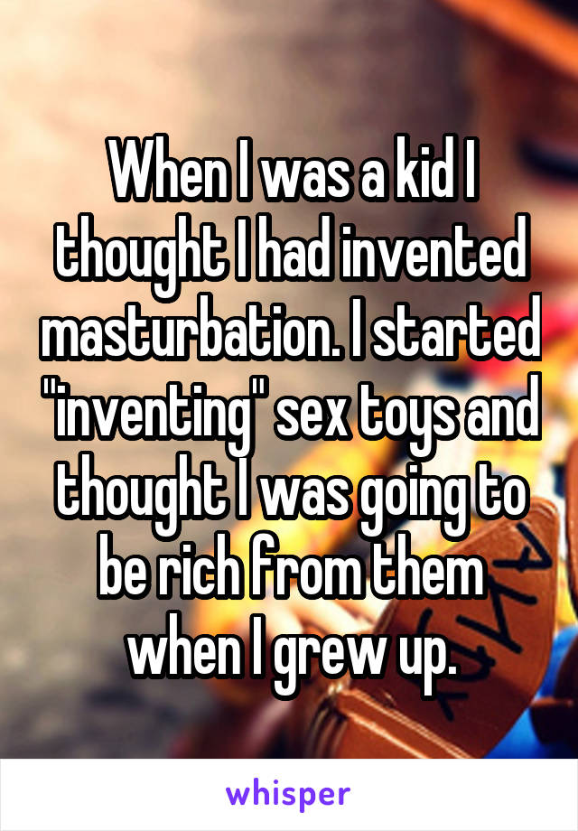 When I was a kid I thought I had invented masturbation. I started "inventing" sex toys and thought I was going to be rich from them when I grew up.
