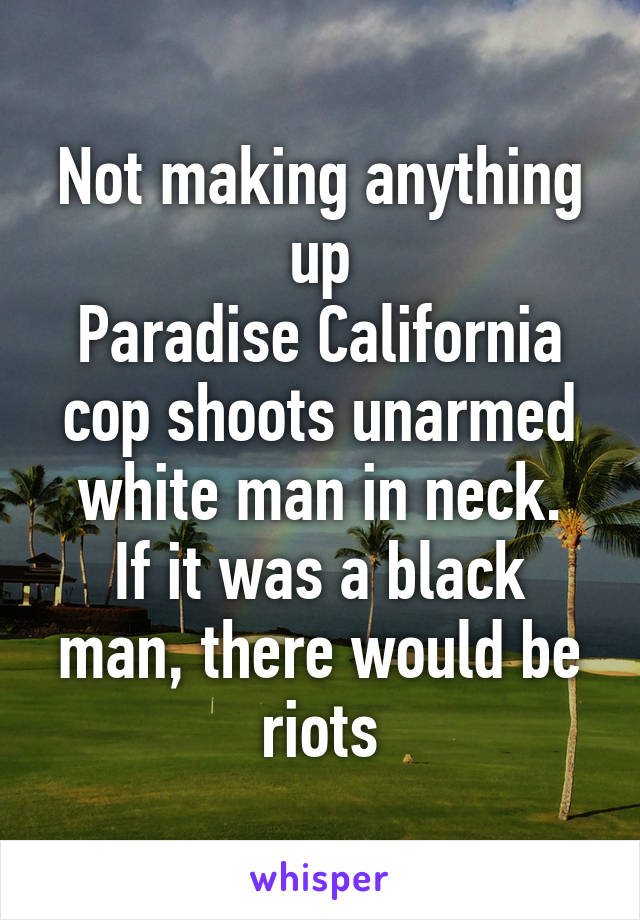 Not making anything up
Paradise California cop shoots unarmed white man in neck.
If it was a black man, there would be riots