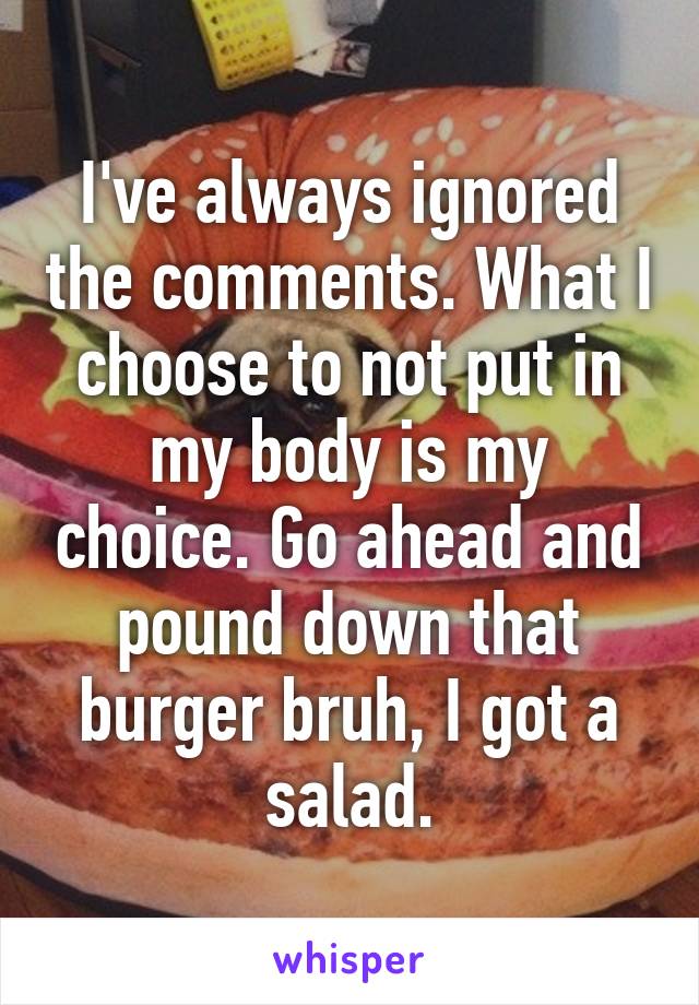 I've always ignored the comments. What I choose to not put in my body is my choice. Go ahead and pound down that burger bruh, I got a salad.