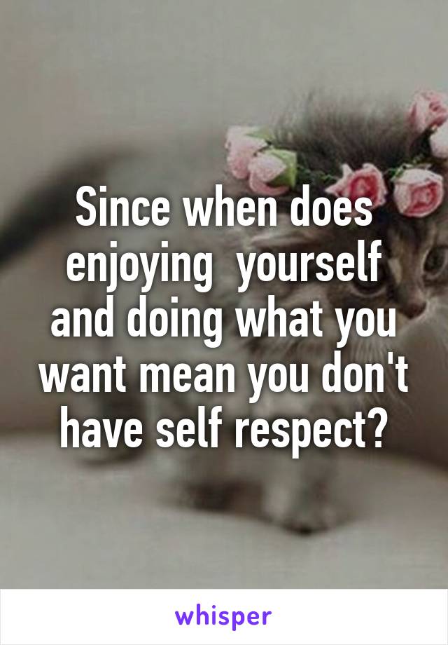 Since when does enjoying  yourself and doing what you want mean you don't have self respect?