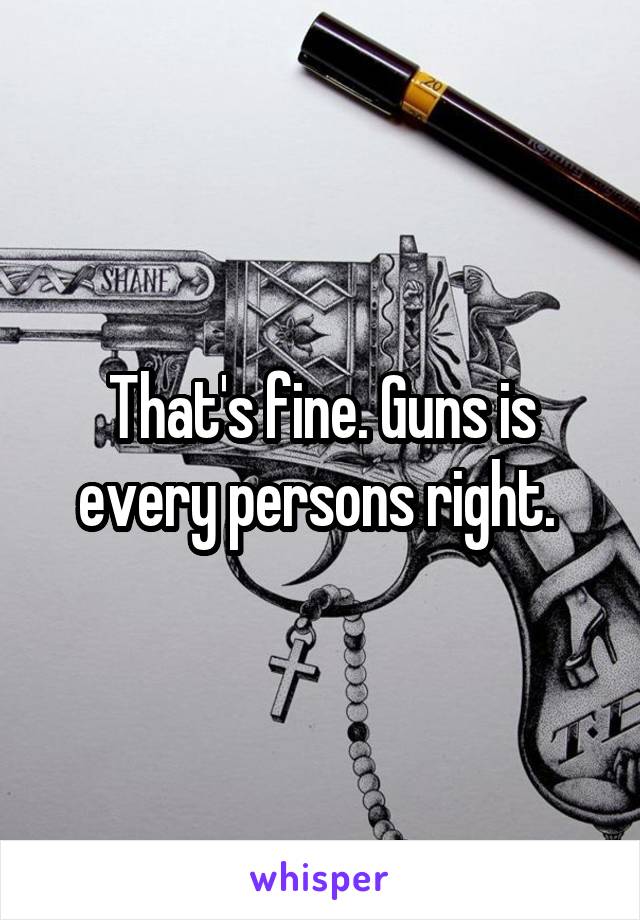 That's fine. Guns is every persons right. 