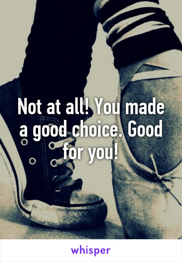 Not at all! You made a good choice. Good for you!