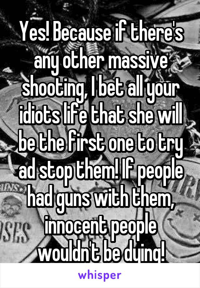 Yes! Because if there's any other massive shooting, I bet all your idiots life that she will be the first one to try ad stop them! If people had guns with them, innocent people wouldn't be dying!